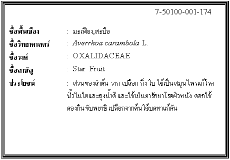 กล่องข้อความ: 7-50100-001-174 ชื่อพื้นเมือง : มะเฟือง,สะบือ ชื่อวิทยาศาสตร์ : Averrhoa carambola L. ชื่อวงศ์ : OXALIDACEAE ชื่อสามัญ : Star Fruit ประโยชน์ : ส่วนของลำต้น ราก เปลือก กิ่ง ใบ ใช้เป็นสมุนไพรแก้โรคนิ้วในใตและถุงน้ำดี และใช้เป่นยารักษาโรคผิวหนัง ดอกใช้ดองกินขับพยาธิ เปลือกจากต้นใช้บดทาแก้คัน